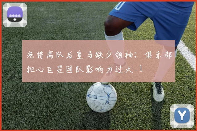 老将离队后皇马缺少领袖；俱乐部担心巨星团队影响力过大_1