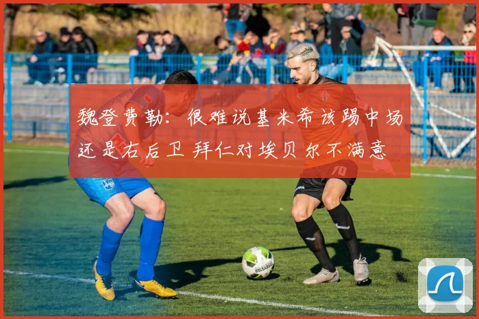 魏登费勒：很难说基米希该踢中场还是右后卫 拜仁对埃贝尔不满意